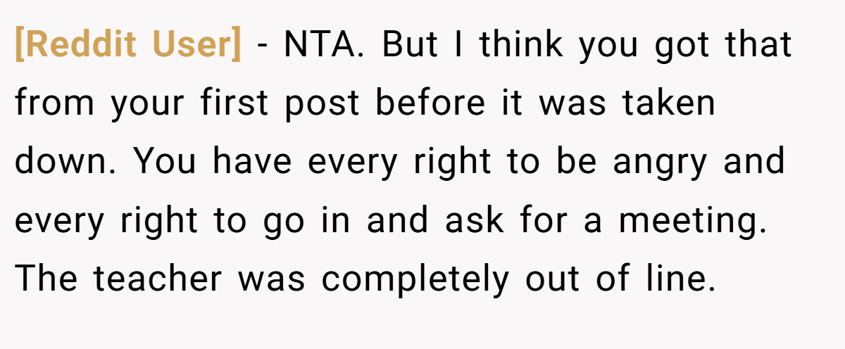 [Reddit User] - NTA. But I think you got that from your first post before it was taken down. You have every right to be angry and every right to go in and ask for a meeting. The teacher was completely out of line.