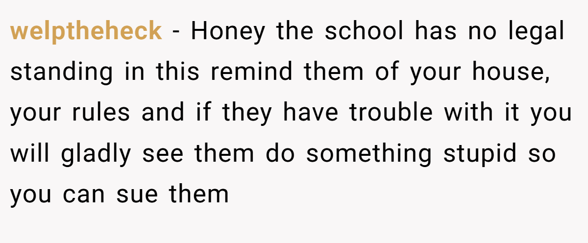 welptheheck - Honey the school has no legal standing in this remind them of your house, your rules and if they have trouble with it you will gladly see them do something stupid so you can sue them