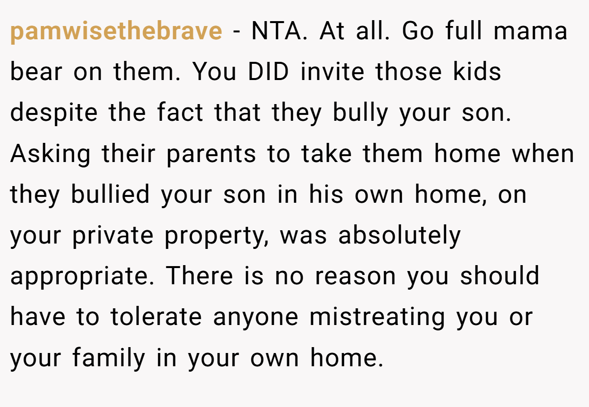 pamwisethebrave - NTA. At all. Go full mama bear on them. You DID invite those kids despite the fact that they bully your son. Asking their parents to take them home when they bullied your son in his own home, on your private property, was absolutely appropriate. There is no reason you should have to tolerate anyone mistreating you or your family in your own home.