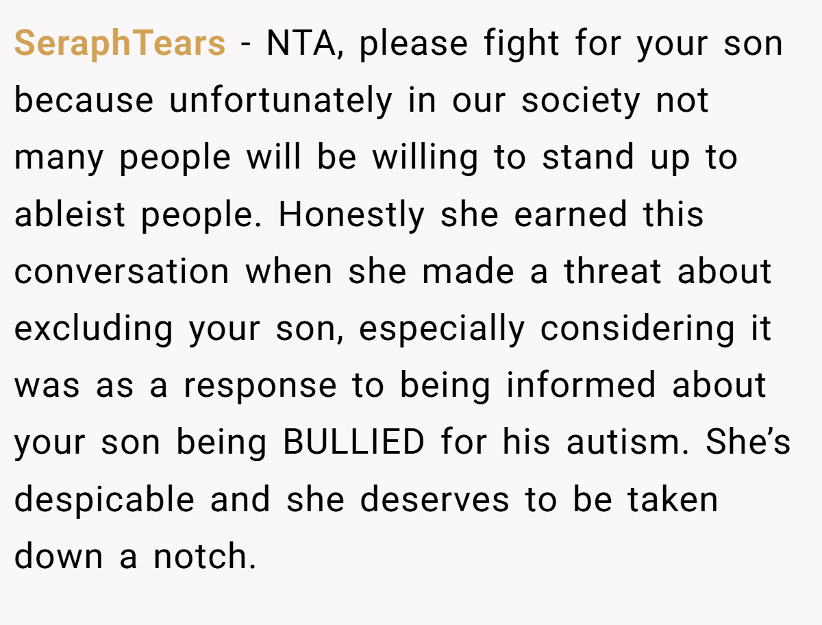 SeraphTears - NTA, please fight for your son because unfortunately in our society not many people will be willing to stand up to ableist people. Honestly she earned this conversation when she made a threat about excluding your son, especially considering it was as a response to being informed about your son being BULLIED for his autism. She’s despicable and she deserves to be taken down a notch.