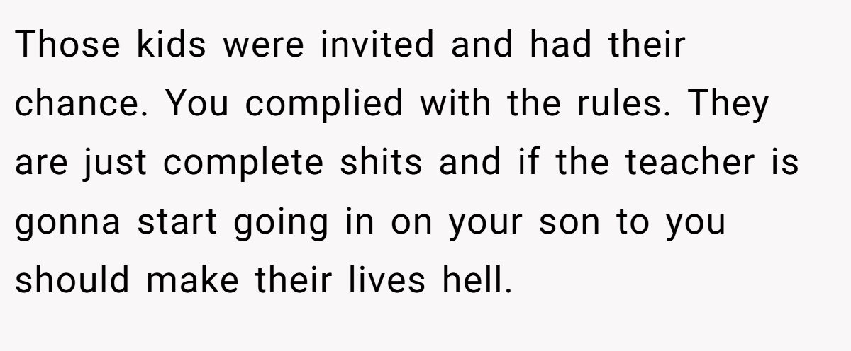 Those kids were invited and had their chance. You complied with the rules. They are just complete shits and if the teacher is gonna start going in on your son to you should make their lives hell.
