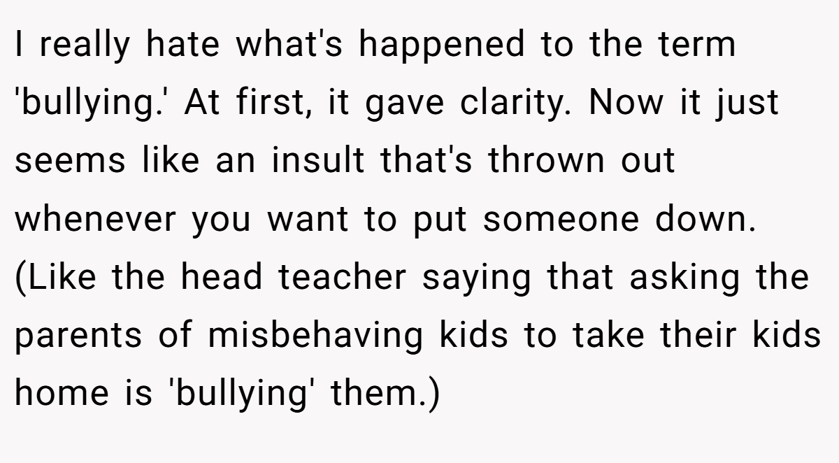 I really hate what's happened to the term 'bullying.' At first, it gave clarity. Now it just seems like an insult that's thrown out whenever you want to put someone down. (Like the head teacher saying that asking the parents of misbehaving kids to take their kids home is 'bullying' them.)