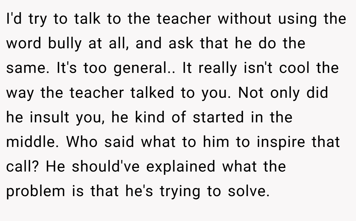 I'd try to talk to the teacher without using the word bully at all, and ask that he do the same. It's too general.. It really isn't cool the way the teacher talked to you. Not only did he insult you, he kind of started in the middle. Who said what to him to inspire that call? He should've explained what the problem is that he's trying to solve.