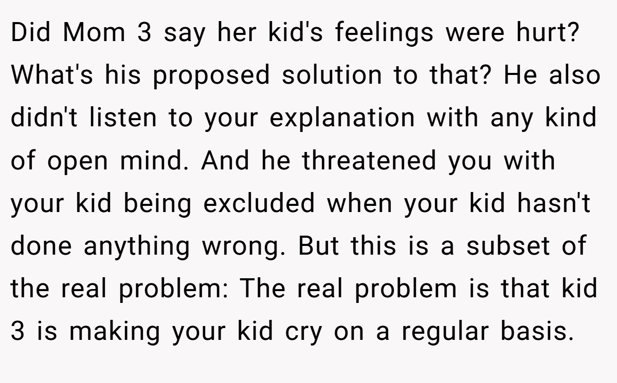 Did Mom 3 say her kid's feelings were hurt? What's his proposed solution to that? He also didn't listen to your explanation with any kind of open mind. And he threatened you with your kid being excluded when your kid hasn't done anything wrong. But this is a subset of the real problem: The real problem is that kid 3 is making your kid cry on a regular basis.