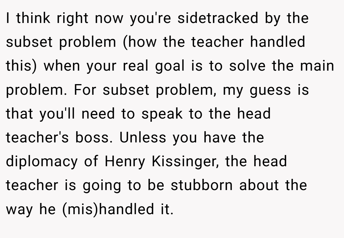I think right now you're sidetracked by the subset problem (how the teacher handled this) when your real goal is to solve the main problem. For subset problem, my guess is that you'll need to speak to the head teacher's boss. Unless you have the diplomacy of Henry Kissinger, the head teacher is going to be stubborn about the way he (mis)handled it.