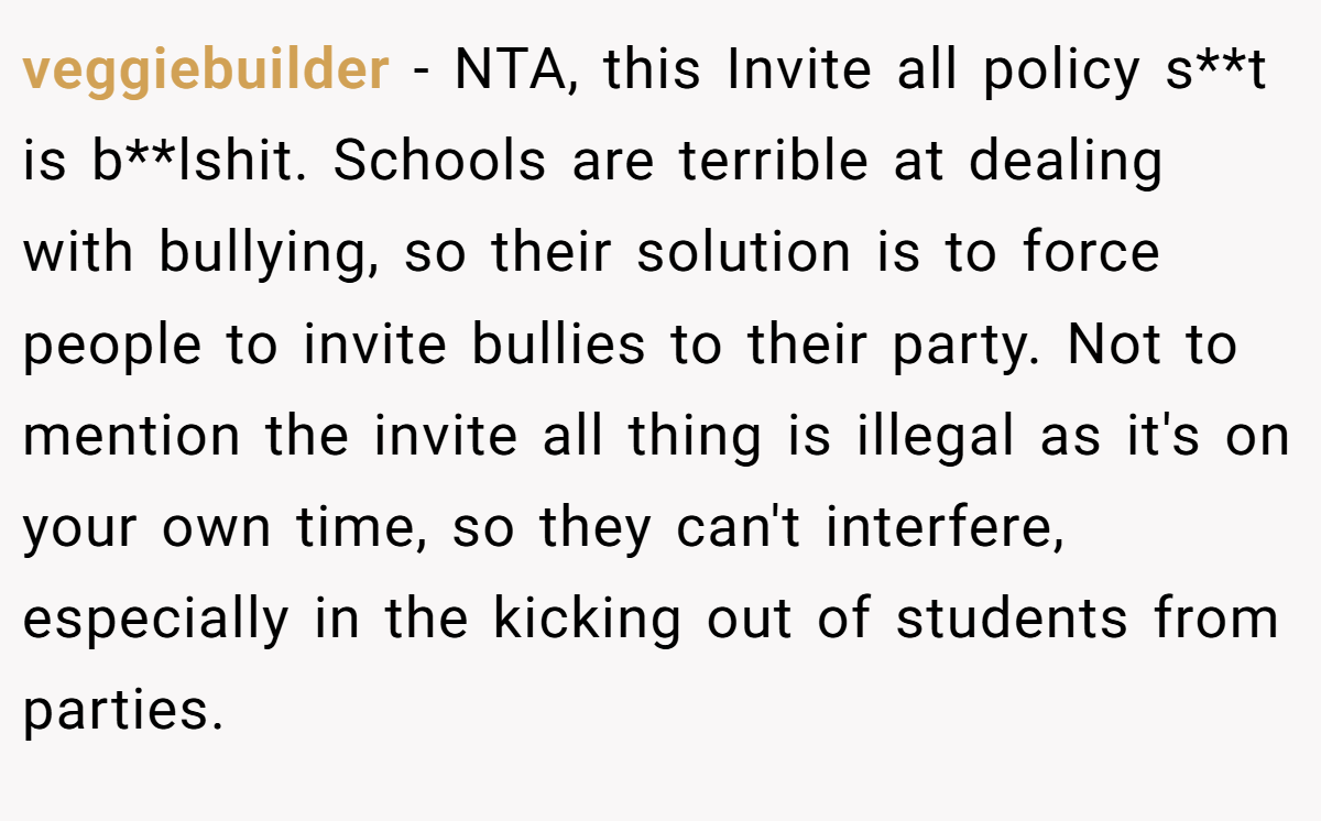 veggiebuilder - NTA, this Invite all policy s**t is b**lshit. Schools are terrible at dealing with bullying, so their solution is to force people to invite bullies to their party. Not to mention the invite all thing is illegal as it's on your own time, so they can't interfere, especially in the kicking out of students from parties.