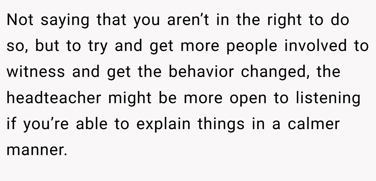 Not saying that you aren’t in the right to do so, but to try and get more people involved to witness and get the behavior changed, the headteacher might be more open to listening if you’re able to explain things in a calmer manner.