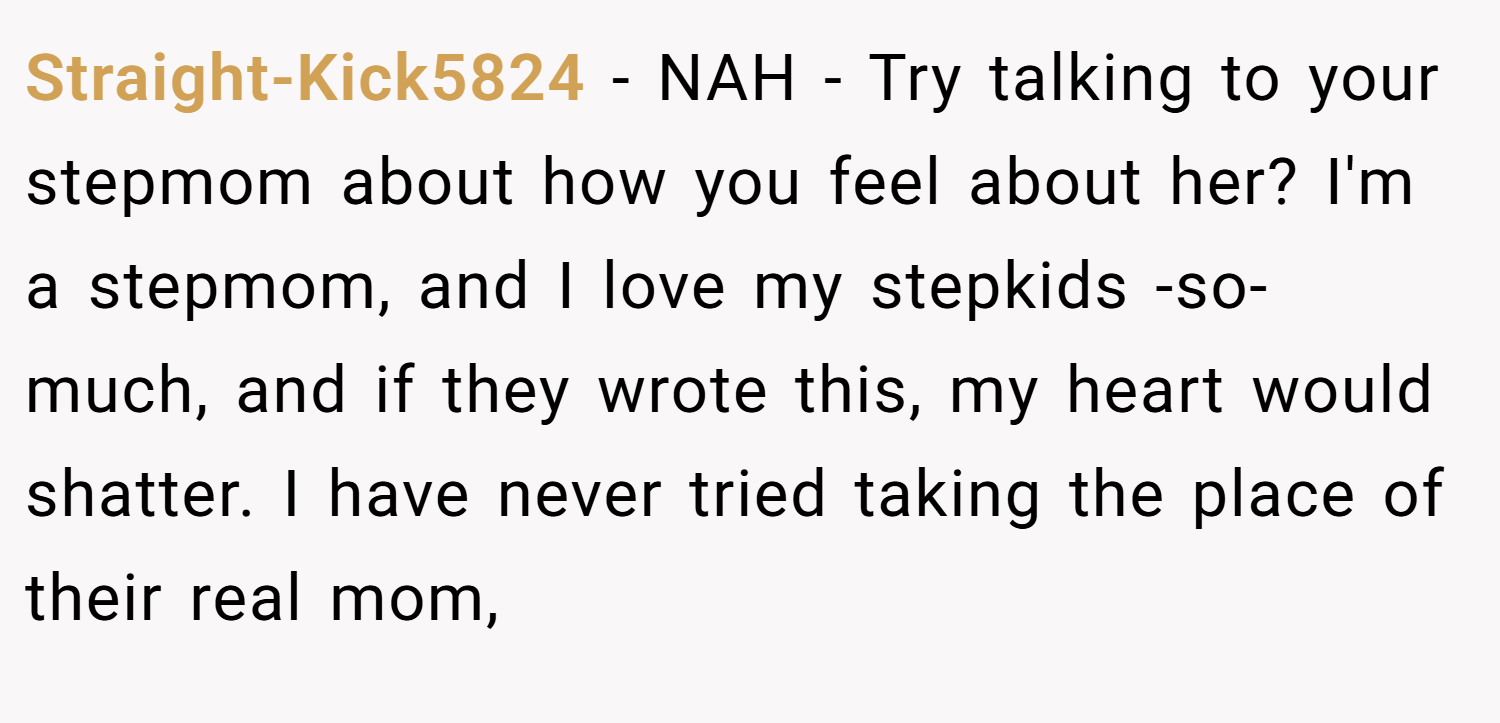 Straight-Kick5824 − NAH - Try talking to your stepmom about how you feel about her? I'm a stepmom, and I love my stepkids -so- much, and if they wrote this, my heart would shatter. I have never tried taking the place of their real mom,