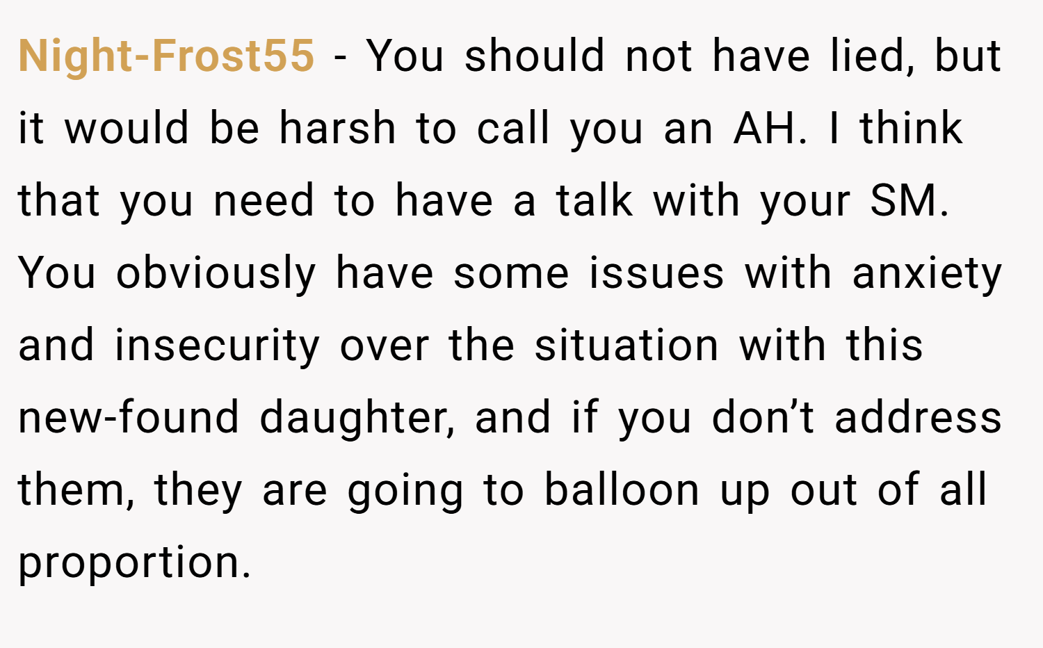 Night-Frost55 − You should not have lied, but it would be harsh to call you an AH. I think that you need to have a talk with your SM. You obviously have some issues with anxiety and insecurity over the situation with this new-found daughter, and if you don’t address them, they are going to balloon up out of all proportion.