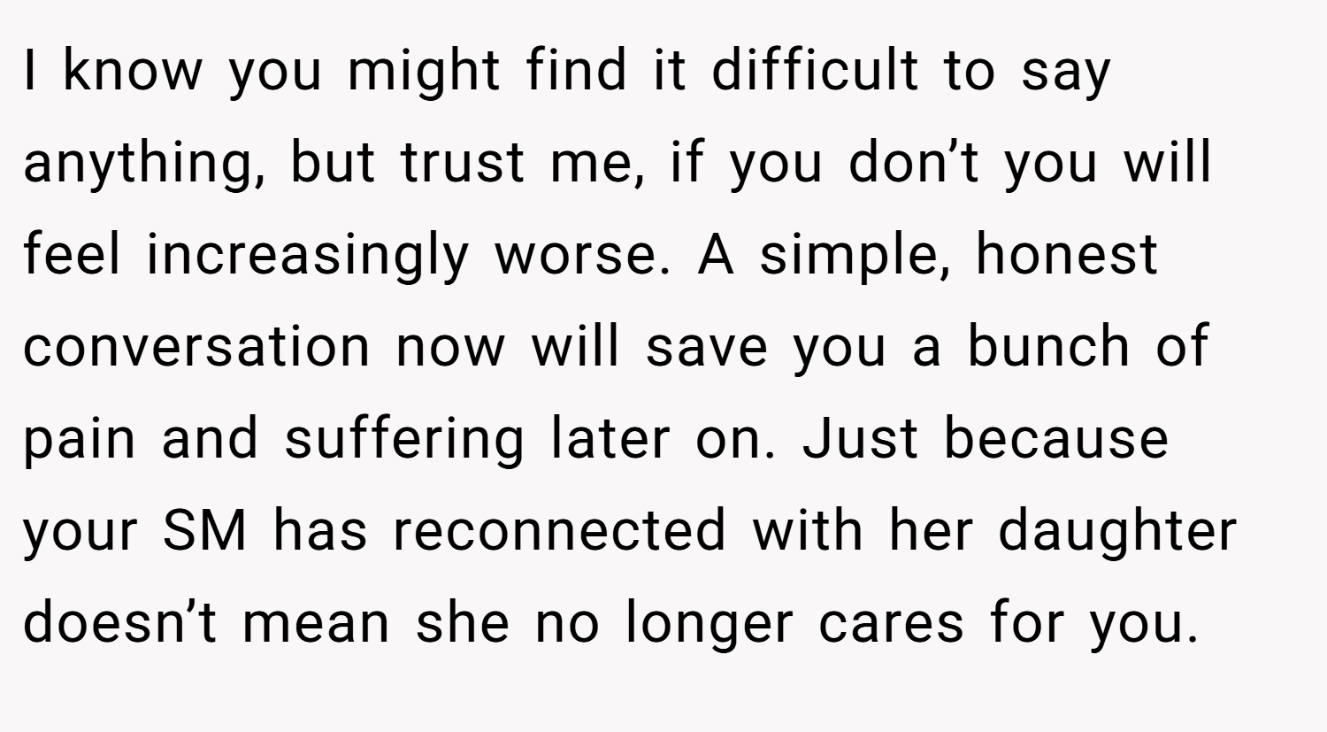 I know you might find it difficult to say anything, but trust me, if you don’t you will feel increasingly worse. A simple, honest conversation now will save you a bunch of pain and suffering later on. Just because your SM has reconnected with her daughter doesn’t mean she no longer cares for you.