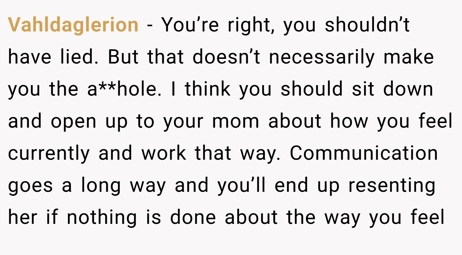 Vahldaglerion − You’re right, you shouldn’t have lied. But that doesn’t necessarily make you the a**hole. I think you should sit down and open up to your mom about how you feel currently and work that way. Communication goes a long way and you’ll end up resenting her if nothing is done about the way you feel