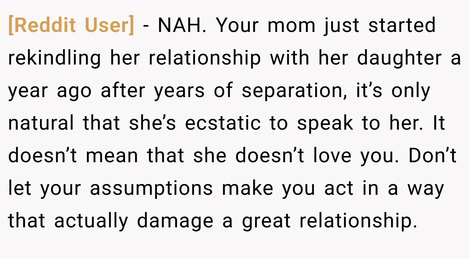 [Reddit User] − NAH. Your mom just started rekindling her relationship with her daughter a year ago after years of separation, it’s only natural that she’s ecstatic to speak to her. It doesn’t mean that she doesn’t love you. Don’t let your assumptions make you act in a way that actually damage a great relationship.