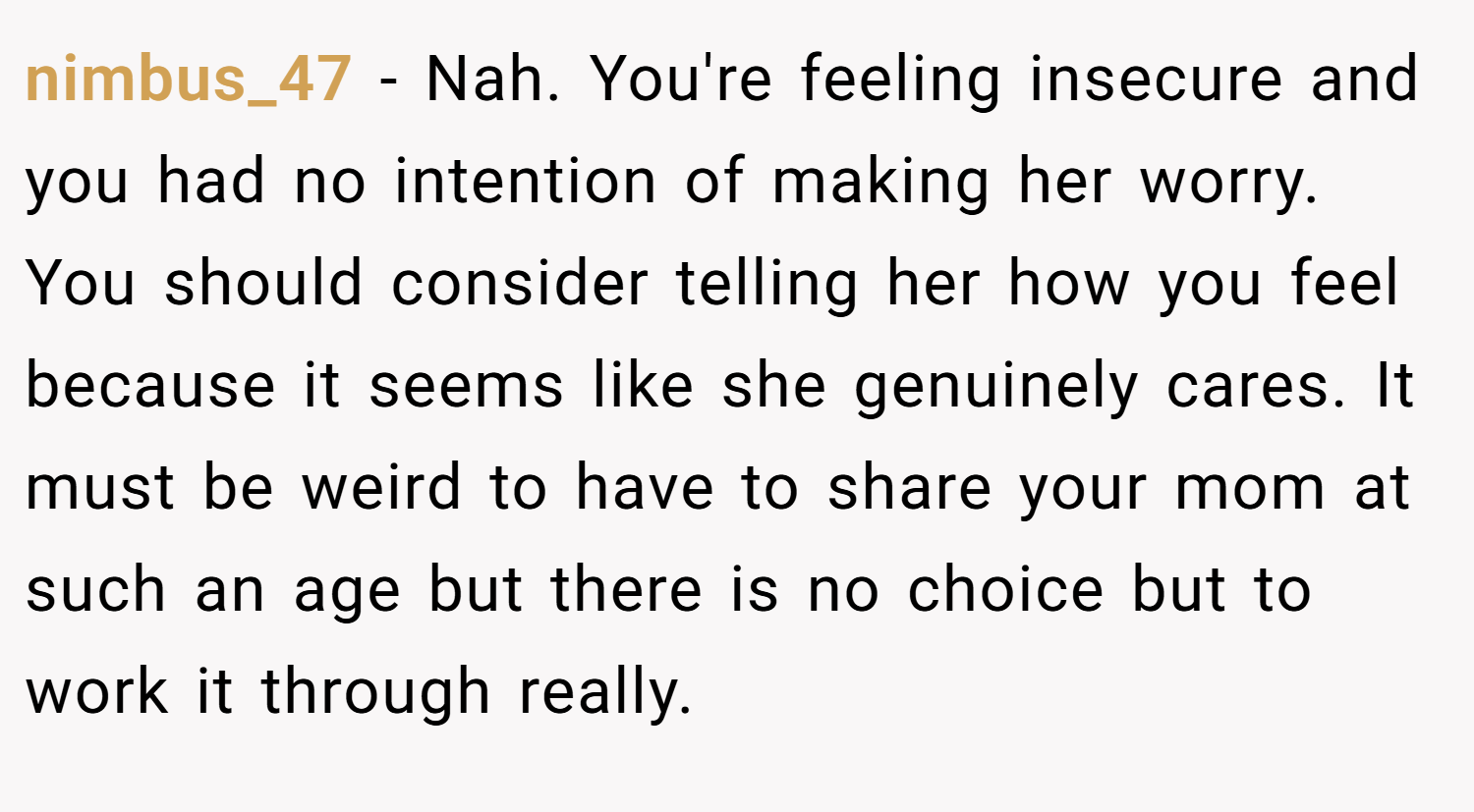 nimbus_47 − Nah. You're feeling insecure and you had no intention of making her worry. You should consider telling her how you feel because it seems like she genuinely cares. It must be weird to have to share your mom at such an age but there is no choice but to work it through really.