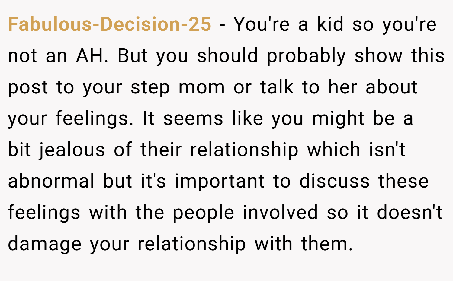 Fabulous-Decision-25 − You're a kid so you're not an AH. But you should probably show this post to your step mom or talk to her about your feelings. It seems like you might be a bit jealous of their relationship which isn't abnormal but it's important to discuss these feelings with the people involved so it doesn't damage your relationship with them.