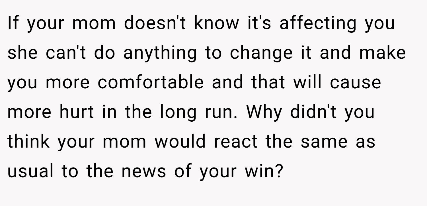 If your mom doesn't know it's affecting you she can't do anything to change it and make you more comfortable and that will cause more hurt in the long run. Why didn't you think your mom would react the same as usual to the news of your win?