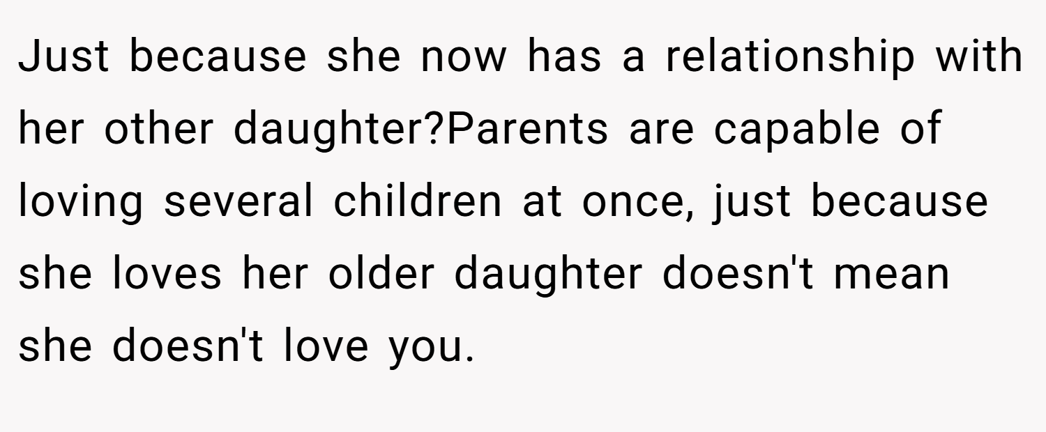 Just because she now has a relationship with her other daughter?Parents are capable of loving several children at once, just because she loves her older daughter doesn't mean she doesn't love you.