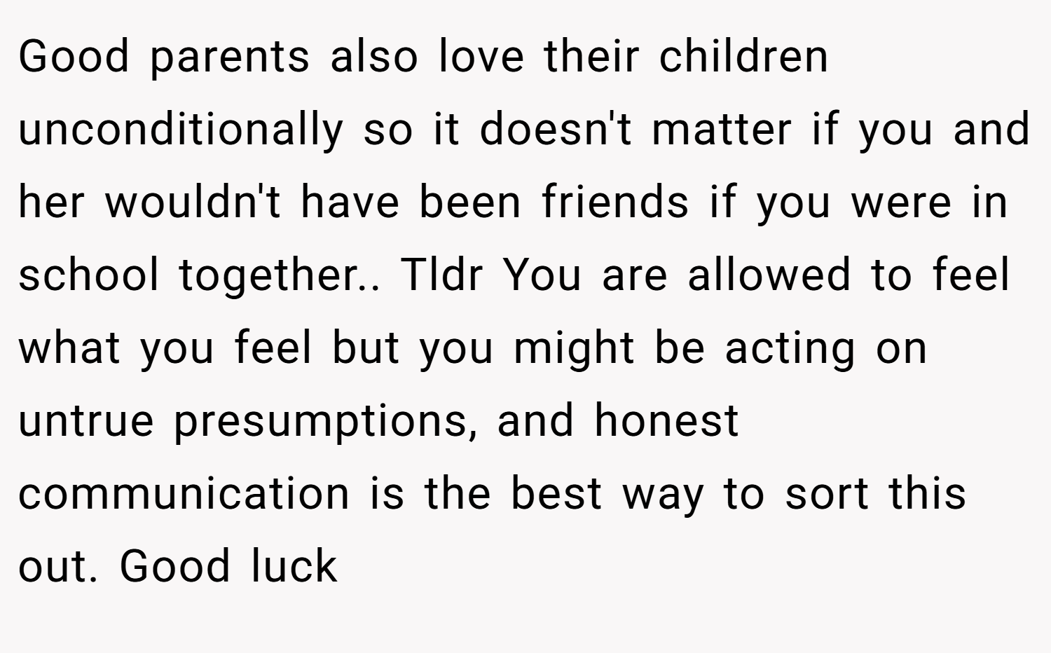 Good parents also love their children unconditionally so it doesn't matter if you and her wouldn't have been friends if you were in school together.. Tldr You are allowed to feel what you feel but you might be acting on untrue presumptions, and honest communication is the best way to sort this out. Good luck