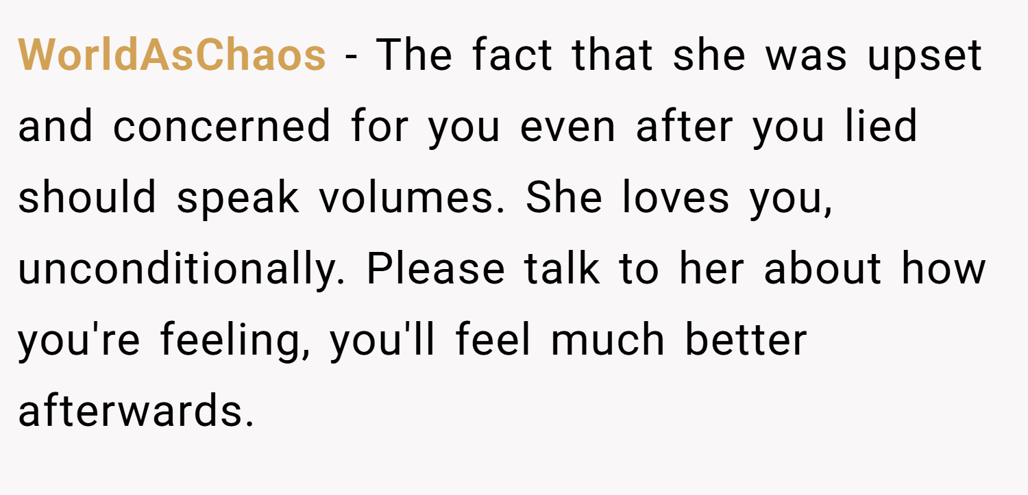 WorldAsChaos − The fact that she was upset and concerned for you even after you lied should speak volumes. She loves you, unconditionally. Please talk to her about how you're feeling, you'll feel much better afterwards.
