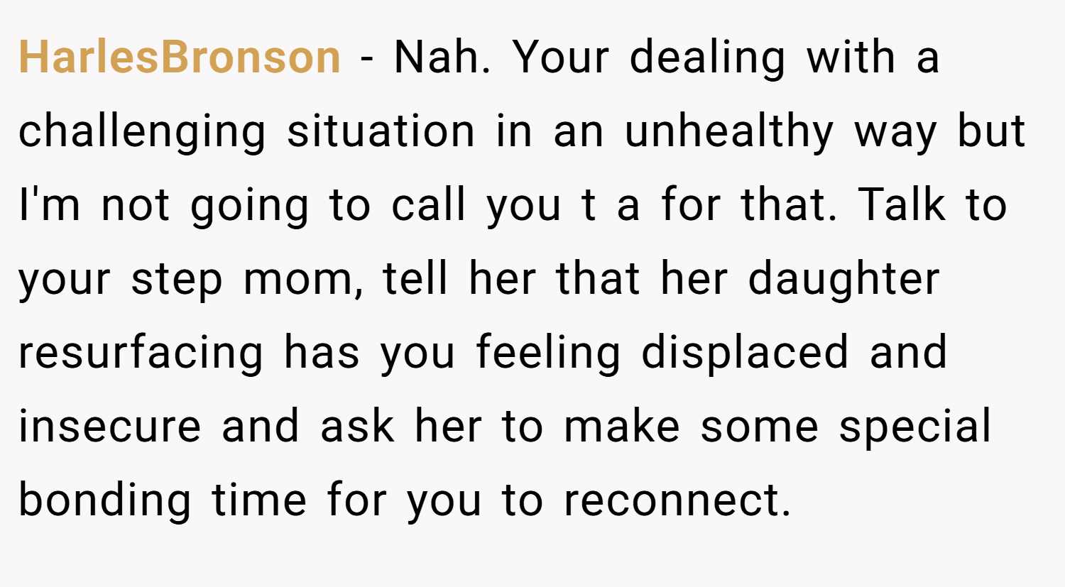 HarlesBronson − Nah. Your dealing with a challenging situation in an unhealthy way but I'm not going to call you t a for that. Talk to your step mom, tell her that her daughter resurfacing has you feeling displaced and insecure and ask her to make some special bonding time for you to reconnect.