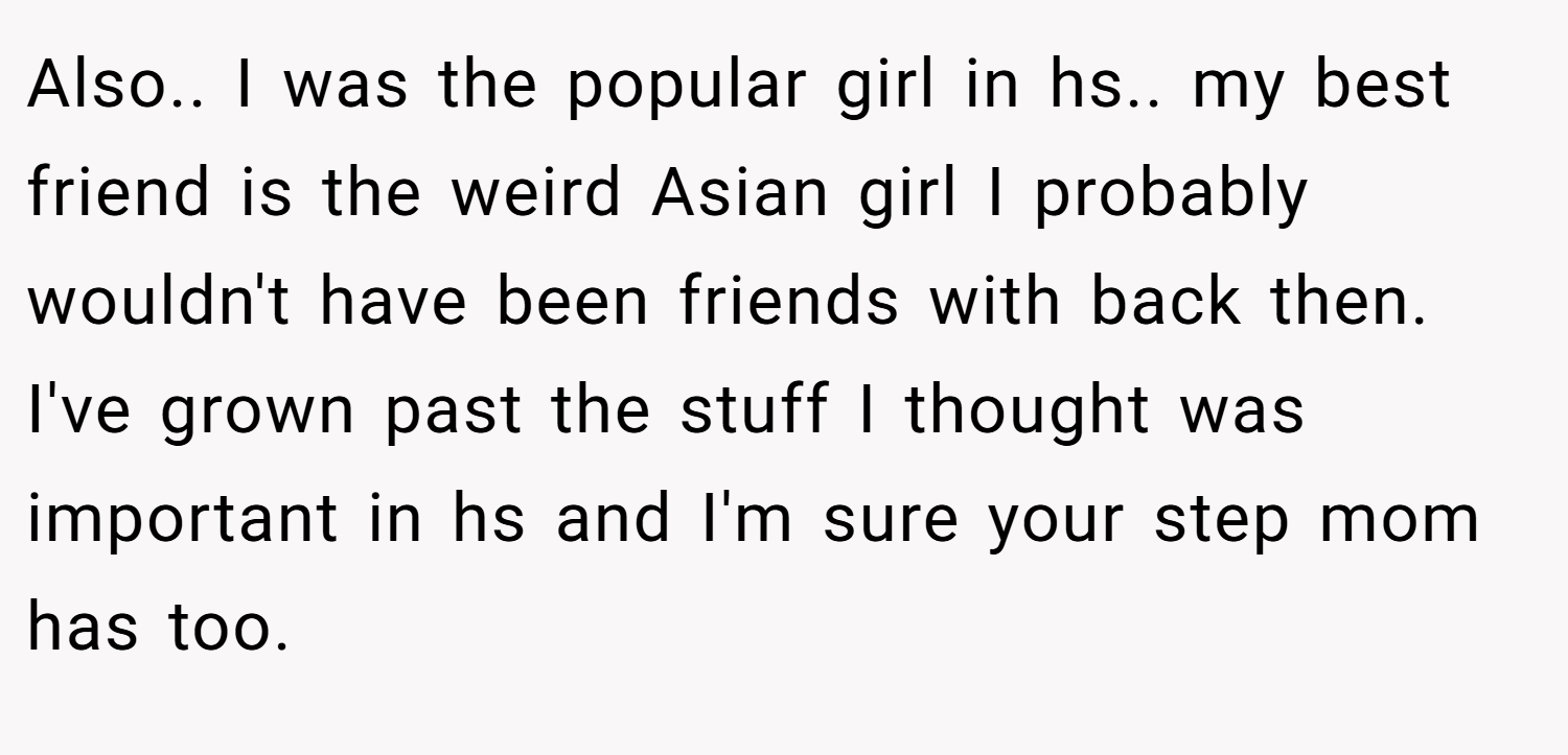 Also.. I was the popular girl in hs.. my best friend is the weird Asian girl I probably wouldn't have been friends with back then. I've grown past the stuff I thought was important in hs and I'm sure your step mom has too.