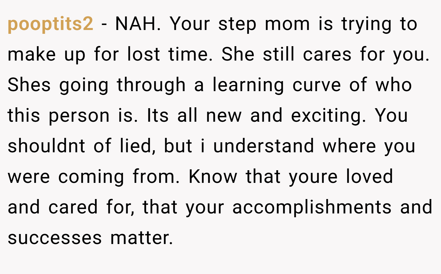 pooptits2 − NAH. Your step mom is trying to make up for lost time. She still cares for you. Shes going through a learning curve of who this person is. Its all new and exciting. You shouldnt of lied, but i understand where you were coming from. Know that youre loved and cared for, that your accomplishments and successes matter.