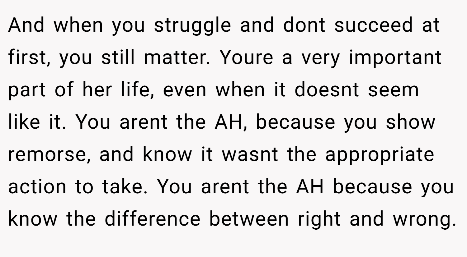 And when you struggle and dont succeed at first, you still matter. Youre a very important part of her life, even when it doesnt seem like it. You arent the AH, because you show remorse, and know it wasnt the appropriate action to take. You arent the AH because you know the difference between right and wrong.