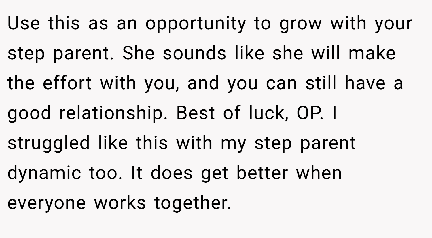 Use this as an opportunity to grow with your step parent. She sounds like she will make the effort with you, and you can still have a good relationship. Best of luck, OP. I struggled like this with my step parent dynamic too. It does get better when everyone works together.