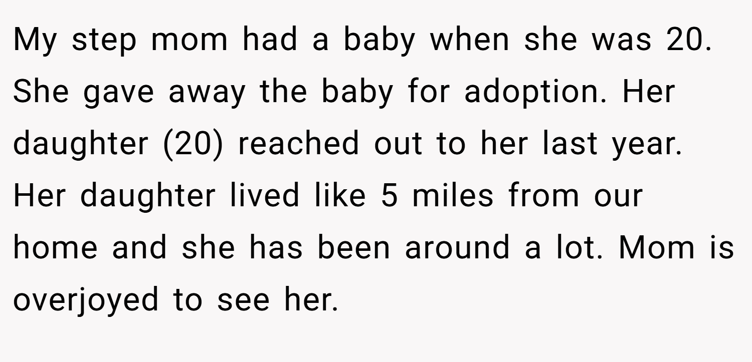 My step mom had a baby when she was 20. She gave away the baby for adoption. Her daughter (20) reached out to her last year. Her daughter lived like 5 miles from our home and she has been around a lot. Mom is overjoyed to see her.