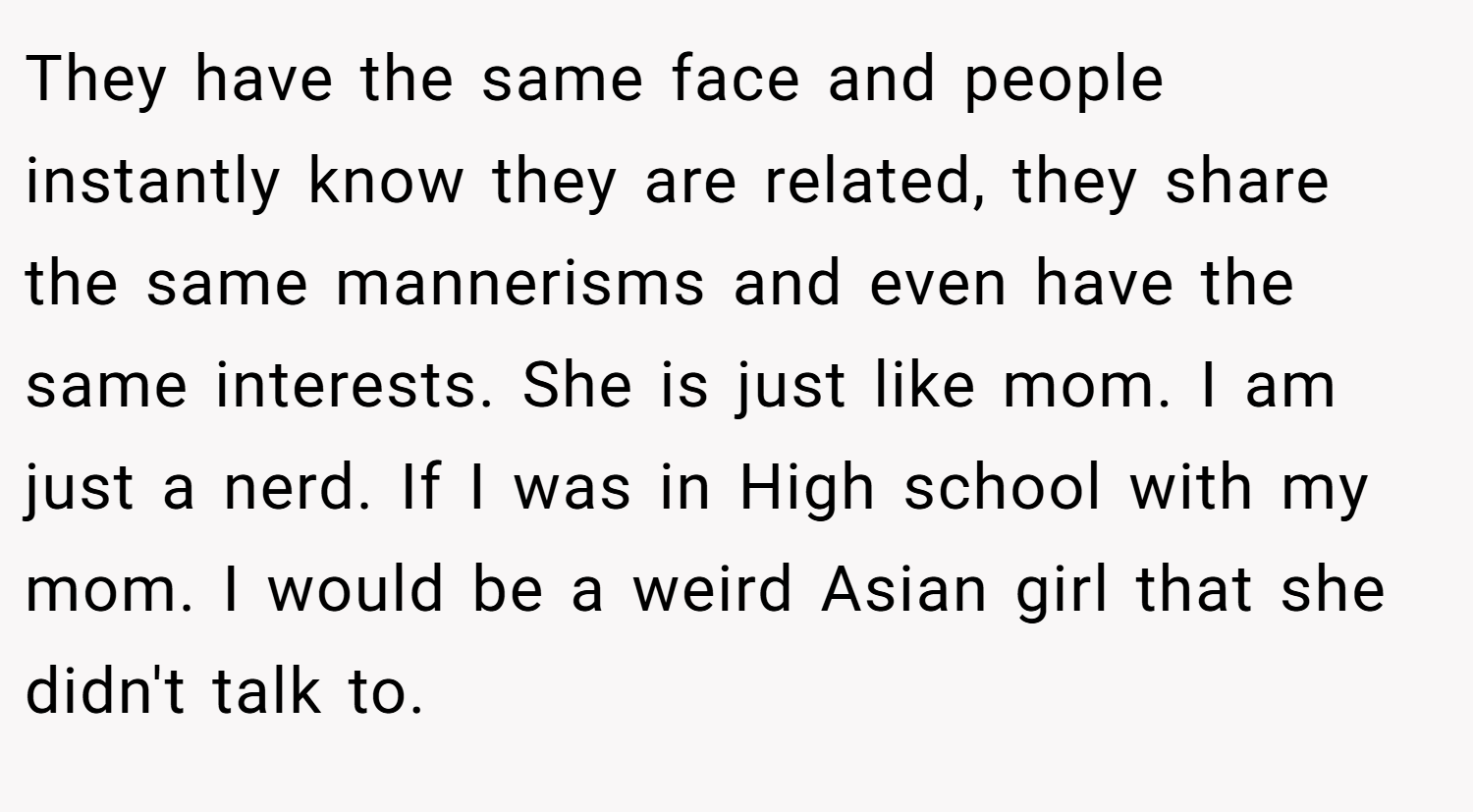 They have the same face and people instantly know they are related, they share the same mannerisms and even have the same interests. She is just like mom. I am just a nerd. If I was in High school with my mom. I would be a weird Asian girl that she didn't talk to.