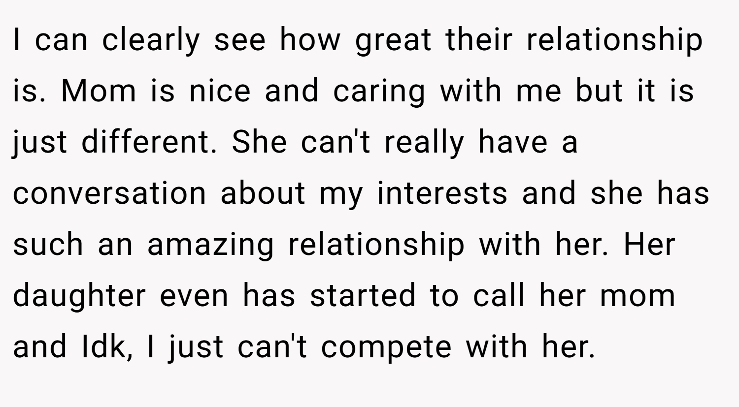 I can clearly see how great their relationship is. Mom is nice and caring with me but it is just different. She can't really have a conversation about my interests and she has such an amazing relationship with her. Her daughter even has started to call her mom and Idk, I just can't compete with her.