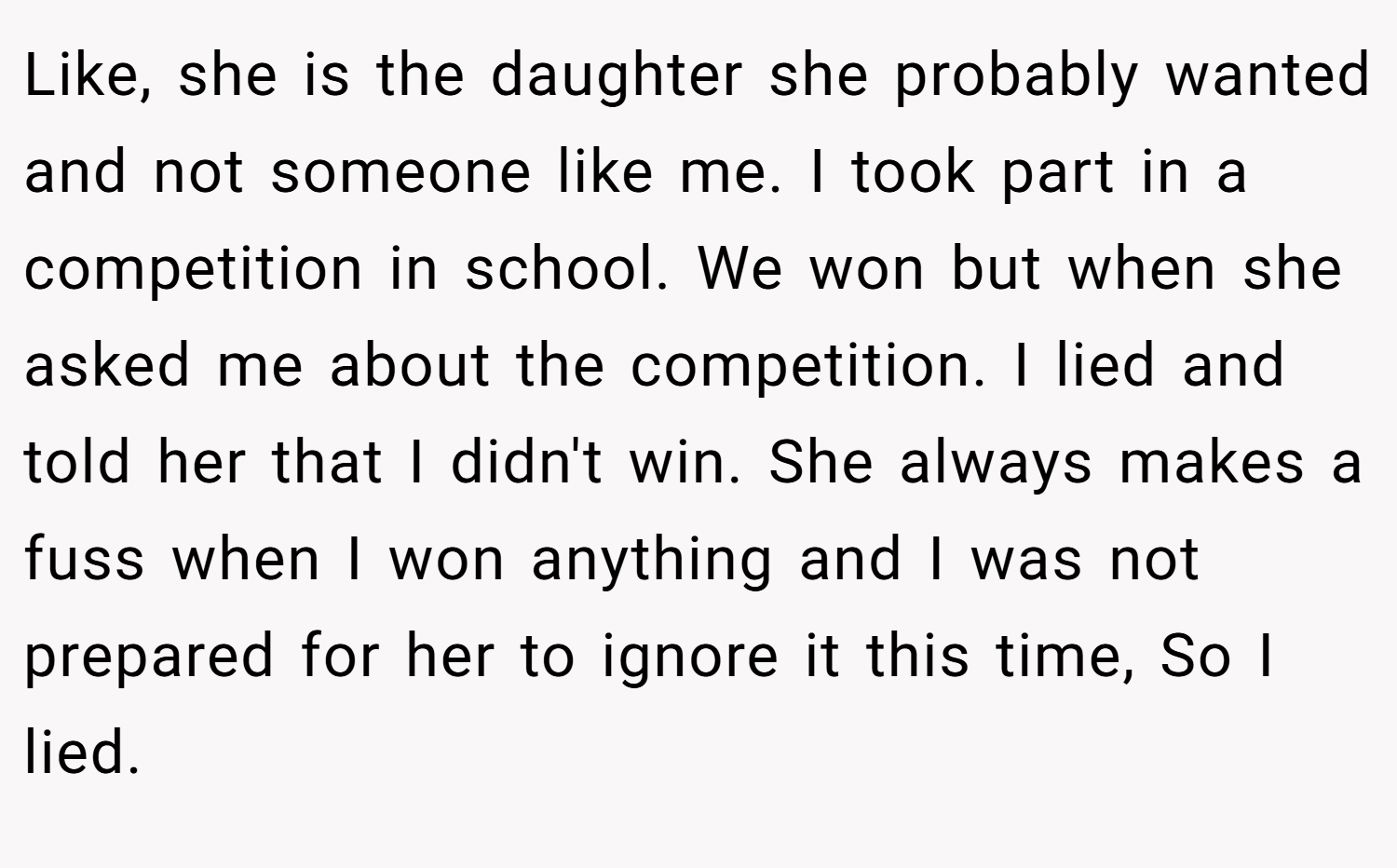 Like, she is the daughter she probably wanted and not someone like me. I took part in a competition in school. We won but when she asked me about the competition. I lied and told her that I didn't win. She always makes a fuss when I won anything and I was not prepared for her to ignore it this time, So I lied.