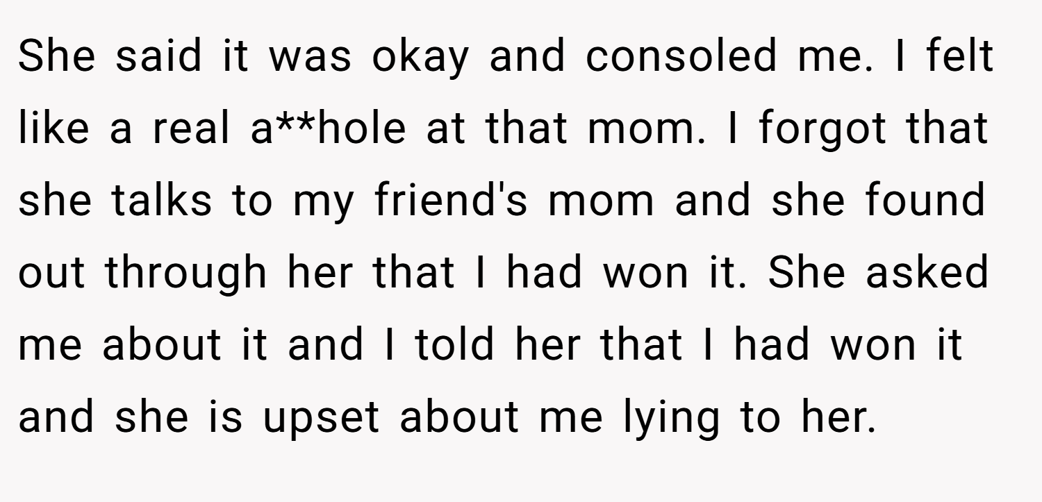 She said it was okay and consoled me. I felt like a real a**hole at that mom. I forgot that she talks to my friend's mom and she found out through her that I had won it. She asked me about it and I told her that I had won it and she is upset about me lying to her.