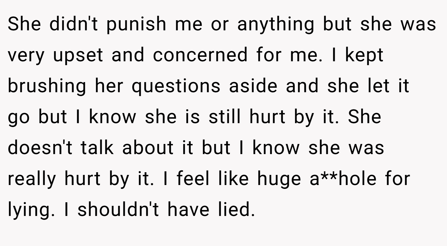 She didn't punish me or anything but she was very upset and concerned for me. I kept brushing her questions aside and she let it go but I know she is still hurt by it. She doesn't talk about it but I know she was really hurt by it. I feel like huge a**hole for lying. I shouldn't have lied.