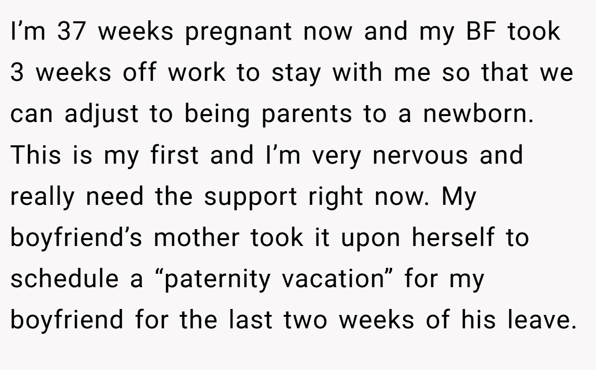 I’m 37 weeks pregnant now and my BF took 3 weeks off work to stay with me so that we can adjust to being parents to a newborn. This is my first and I’m very nervous and really need the support right now. My boyfriend’s mother took it upon herself to schedule a “paternity vacation” for my boyfriend for the last two weeks of his leave.