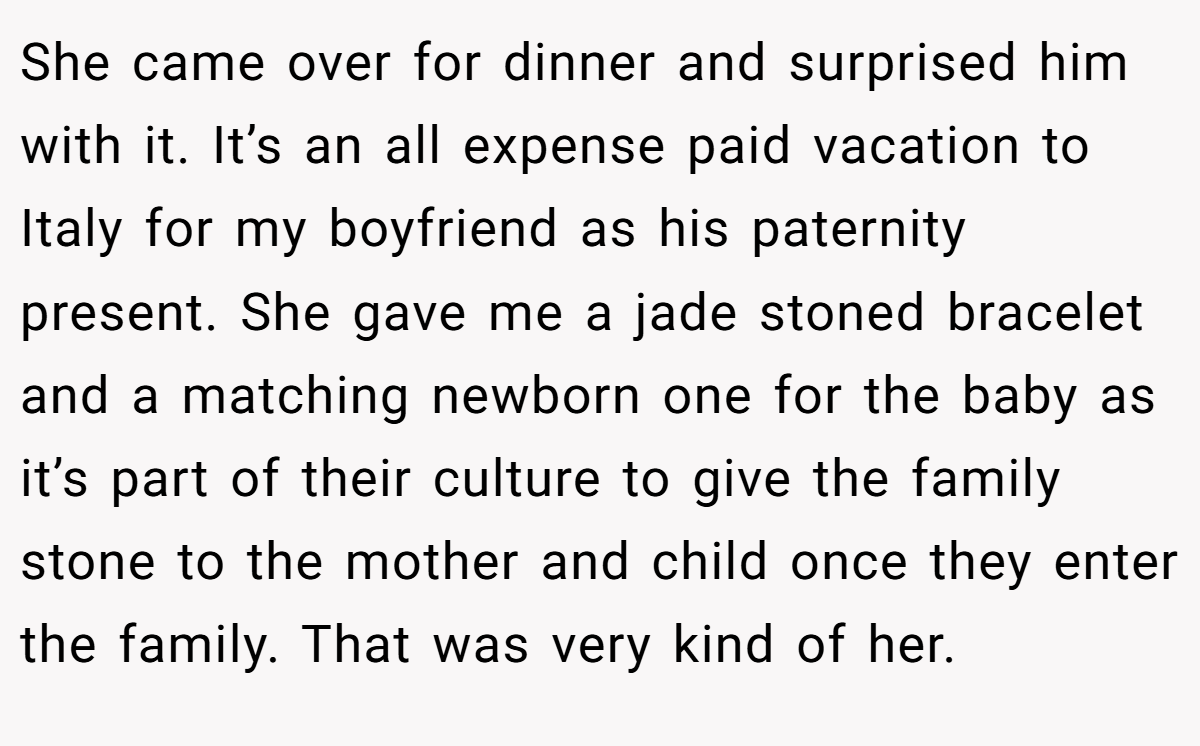 She came over for dinner and surprised him with it. It’s an all expense paid vacation to Italy for my boyfriend as his paternity present. She gave me a jade stoned bracelet and a matching newborn one for the baby as it’s part of their culture to give the family stone to the mother and child once they enter the family. That was very kind of her.