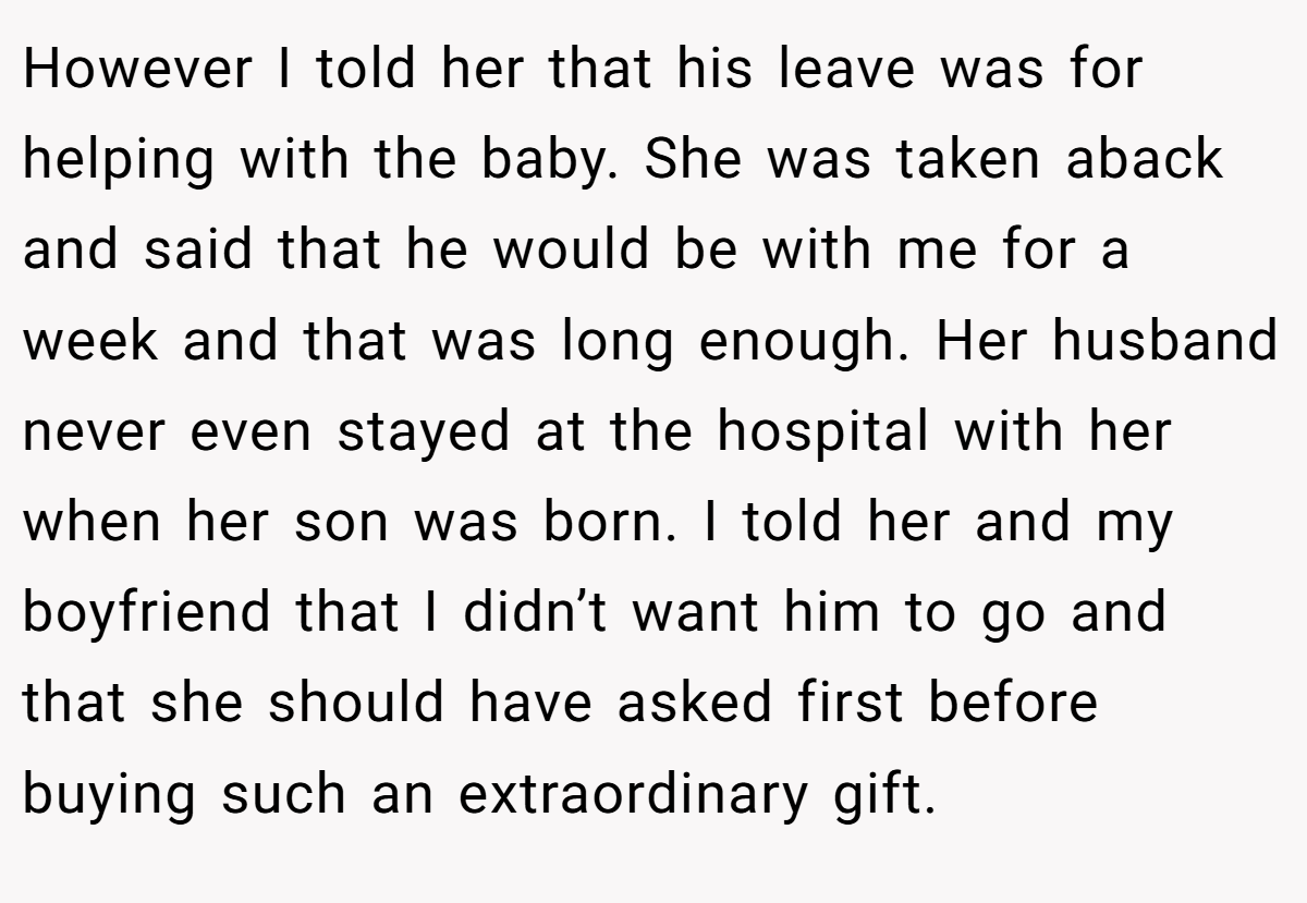 However I told her that his leave was for helping with the baby. She was taken aback and said that he would be with me for a week and that was long enough. Her husband never even stayed at the hospital with her when her son was born. I told her and my boyfriend that I didn’t want him to go and that she should have asked first before buying such an extraordinary gift.