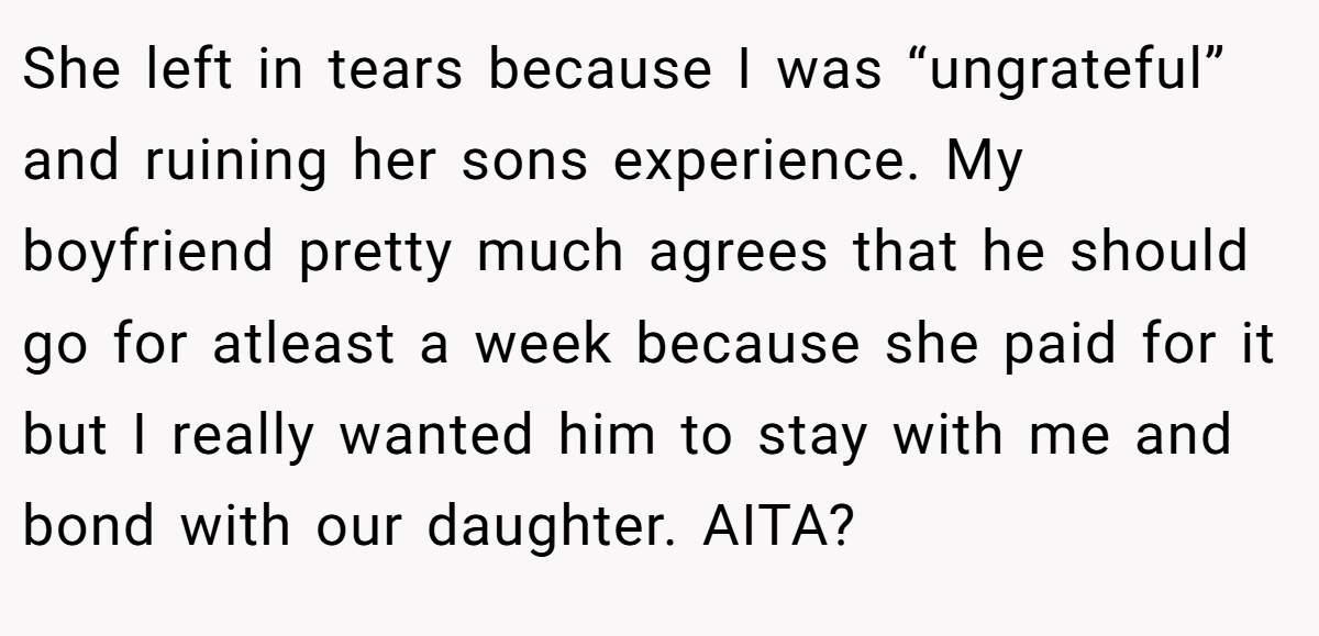 She left in tears because I was “ungrateful” and ruining her sons experience. My boyfriend pretty much agrees that he should go for atleast a week because she paid for it but I really wanted him to stay with me and bond with our daughter. AITA?