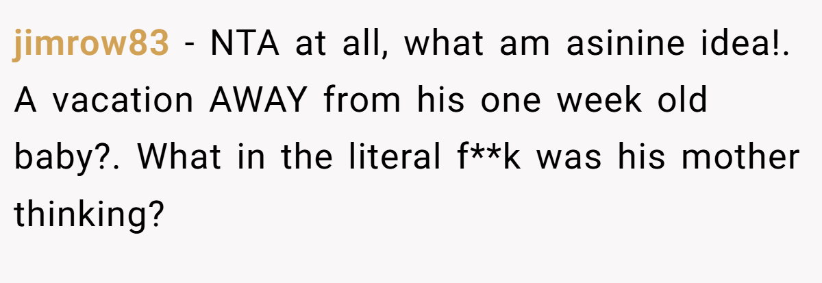jimrow83 − NTA at all, what am asinine idea!. A vacation AWAY from his one week old baby?. What in the literal f**k was his mother thinking?