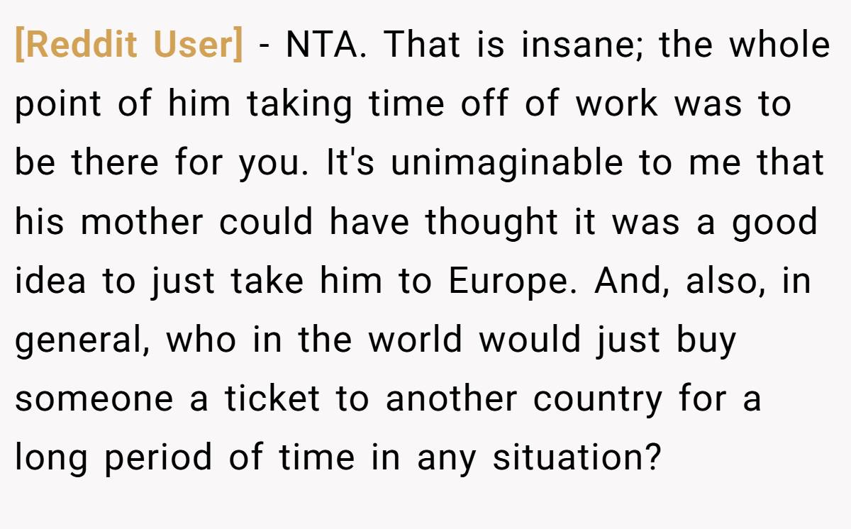 [Reddit User] − NTA. That is insane; the whole point of him taking time off of work was to be there for you. It's unimaginable to me that his mother could have thought it was a good idea to just take him to Europe. And, also, in general, who in the world would just buy someone a ticket to another country for a long period of time in any situation?