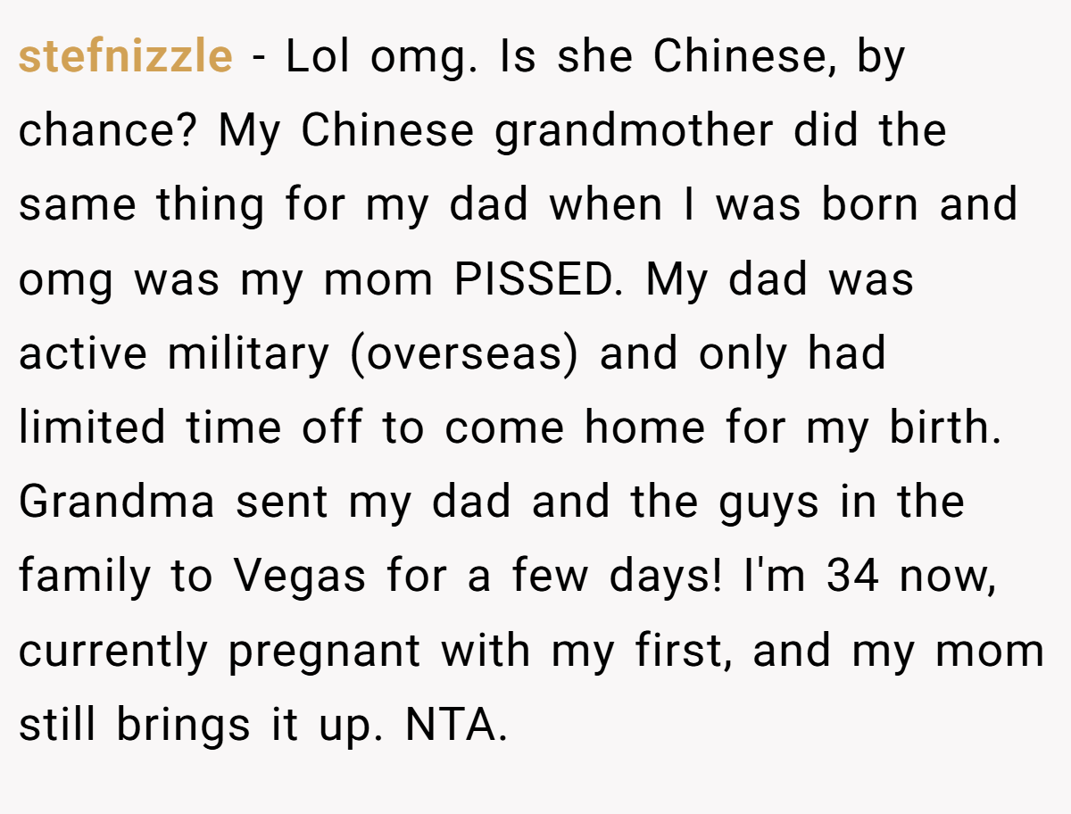 stefnizzle − Lol omg. Is she Chinese, by chance? My Chinese grandmother did the same thing for my dad when I was born and omg was my mom PISSED. My dad was active military (overseas) and only had limited time off to come home for my birth. Grandma sent my dad and the guys in the family to Vegas for a few days! I'm 34 now, currently pregnant with my first, and my mom still brings it up. NTA.