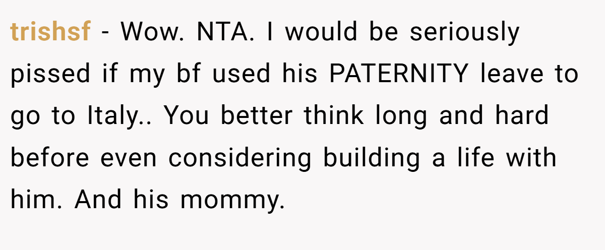 trishsf − Wow. NTA. I would be seriously pissed if my bf used his PATERNITY leave to go to Italy.. You better think long and hard before even considering building a life with him. And his mommy.