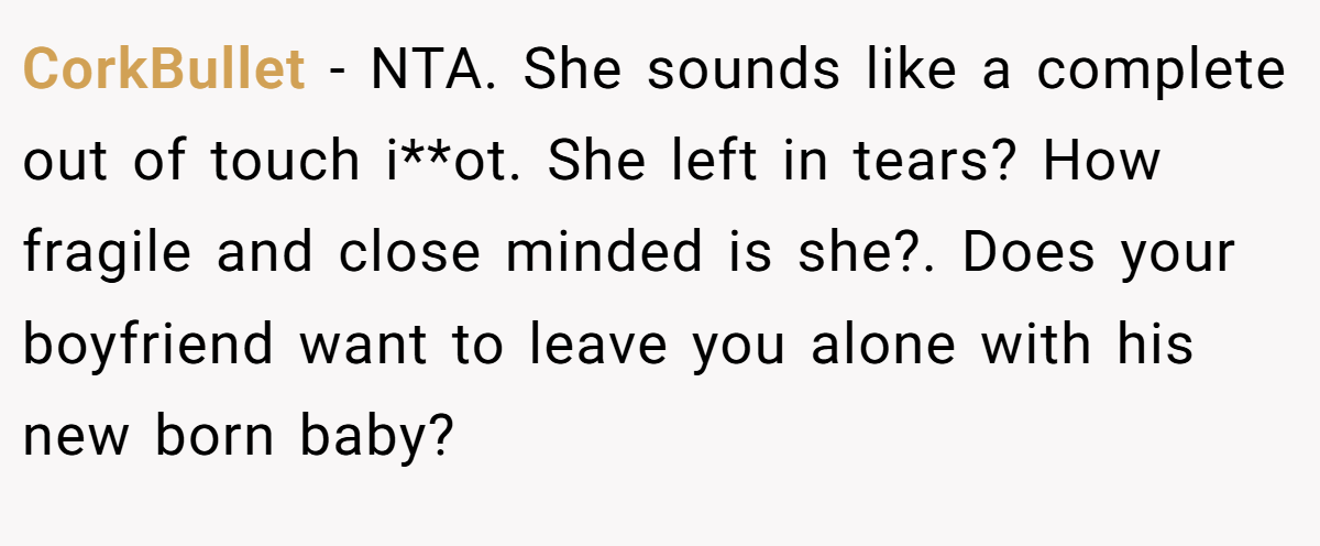 CorkBullet − NTA. She sounds like a complete out of touch i**ot. She left in tears? How fragile and close minded is she?. Does your boyfriend want to leave you alone with his new born baby?