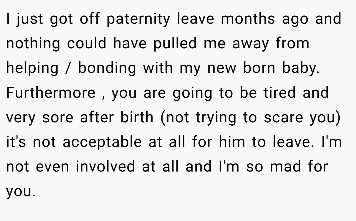 I just got off paternity leave months ago and nothing could have pulled me away from helping / bonding with my new born baby. Furthermore , you are going to be tired and very sore after birth (not trying to scare you) it's not acceptable at all for him to leave. I'm not even involved at all and I'm so mad for you.
