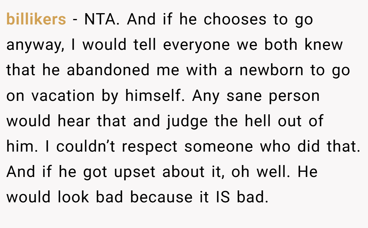 billikers − NTA. And if he chooses to go anyway, I would tell everyone we both knew that he abandoned me with a newborn to go on vacation by himself. Any sane person would hear that and judge the hell out of him. I couldn’t respect someone who did that. And if he got upset about it, oh well. He would look bad because it IS bad.