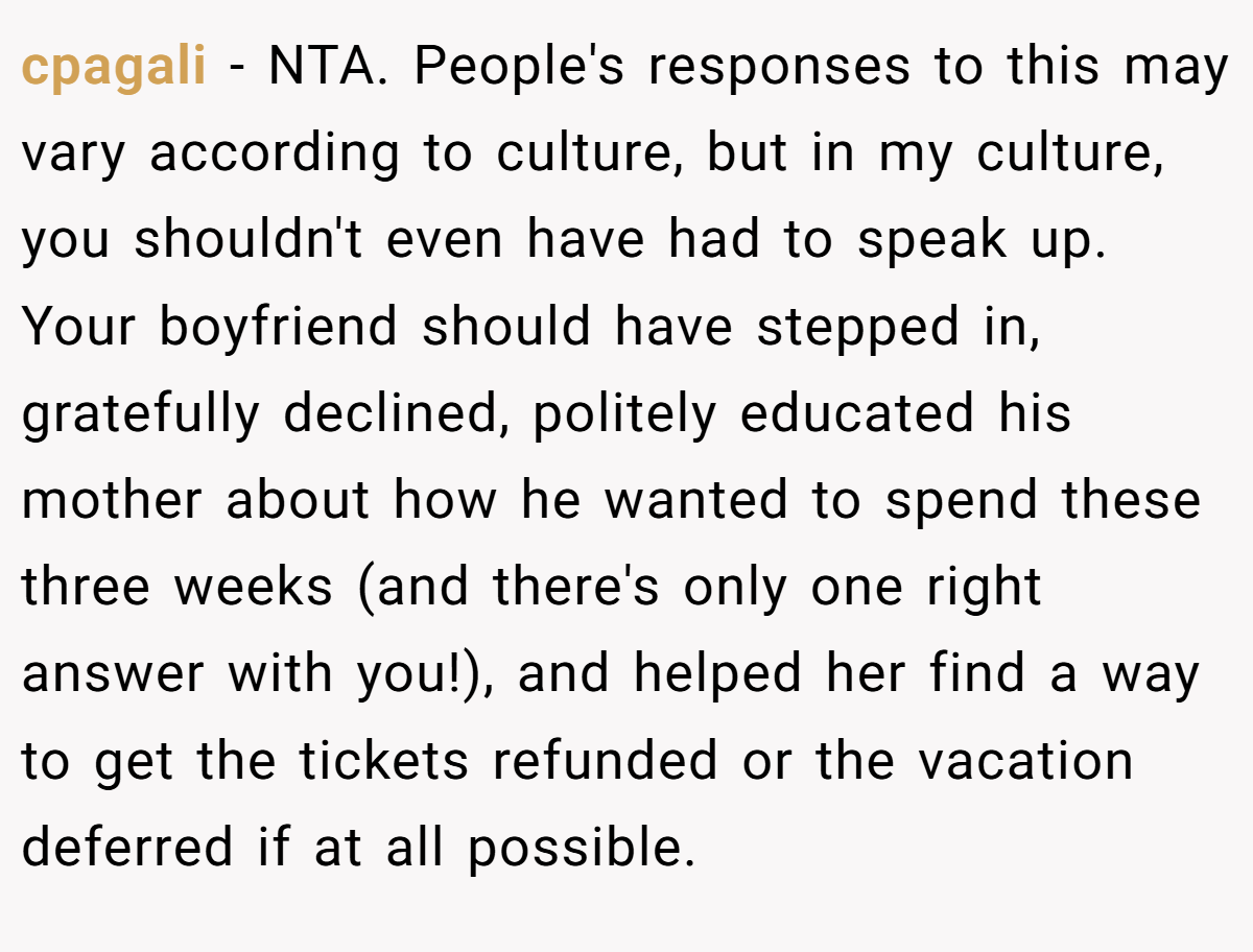 cpagali − NTA. People's responses to this may vary according to culture, but in my culture, you shouldn't even have had to speak up. Your boyfriend should have stepped in, gratefully declined, politely educated his mother about how he wanted to spend these three weeks (and there's only one right answer with you!), and helped her find a way to get the tickets refunded or the vacation deferred if at all possible.