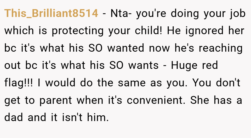 This_Brilliant8514 − Nta- you're doing your job which is protecting your child! He ignored her bc it's what his SO wanted now he's reaching out bc it's what his SO wants - Huge red flag!!! I would do the same as you. You don't get to parent when it's convenient. She has a dad and it isn't him.