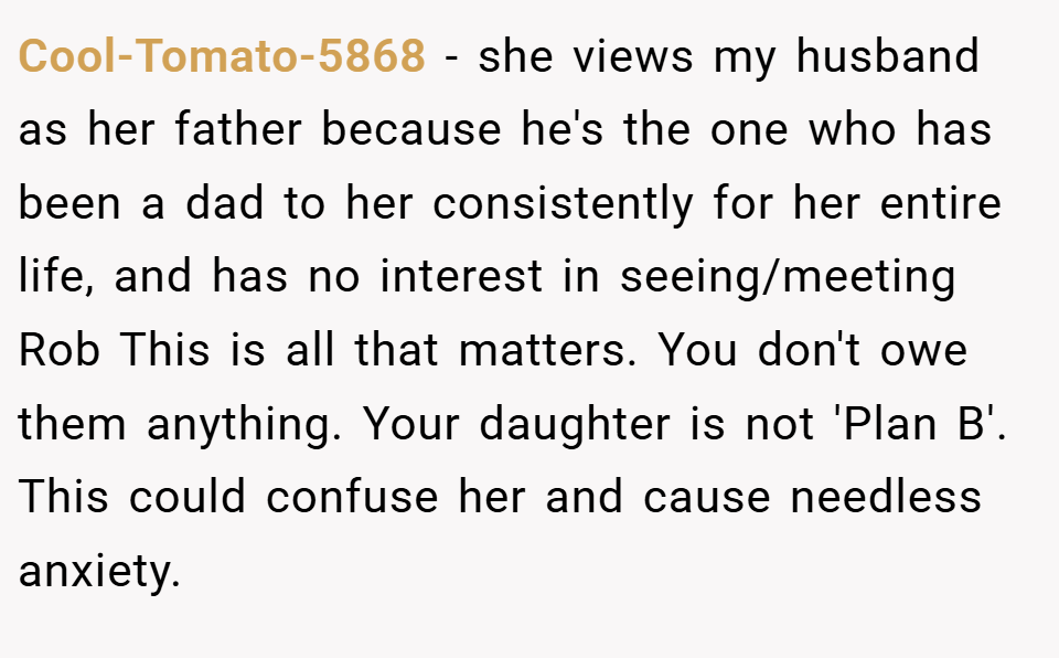 Cool-Tomato-5868 − she views my husband as her father because he's the one who has been a dad to her consistently for her entire life, and has no interest in seeing/meeting Rob This is all that matters. You don't owe them anything. Your daughter is not 'Plan B'. This could confuse her and cause needless anxiety.
