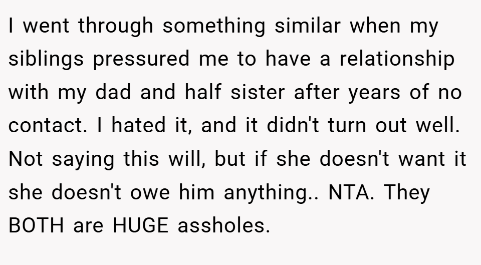  I went through something similar when my siblings pressured me to have a relationship with my dad and half sister after years of no contact. I hated it, and it didn't turn out well. Not saying this will, but if she doesn't want it she doesn't owe him anything.. NTA. They BOTH are HUGE assholes.