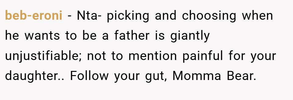 beb-eroni − Nta- picking and choosing when he wants to be a father is giantly unjustifiable; not to mention painful for your daughter.. Follow your gut, Momma Bear.