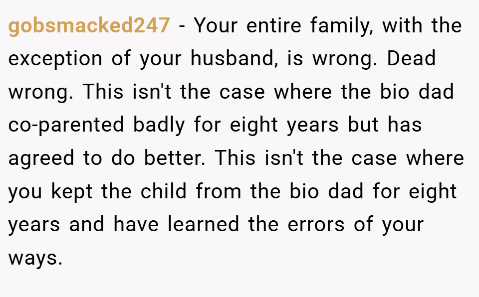 gobsmacked247 − Your entire family, with the exception of your husband, is wrong. Dead wrong. This isn't the case where the bio dad co-parented badly for eight years but has agreed to do better. This isn't the case where you kept the child from the bio dad for eight years and have learned the errors of your ways. 